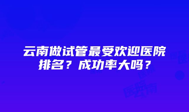 云南做试管最受欢迎医院排名？成功率大吗？