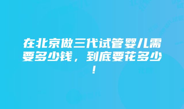 在北京做三代试管婴儿需要多少钱，到底要花多少！