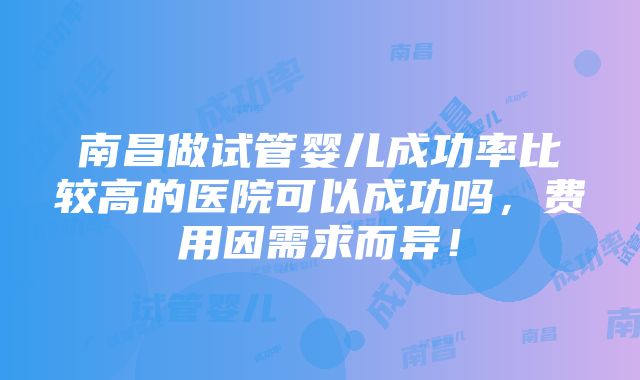 南昌做试管婴儿成功率比较高的医院可以成功吗，费用因需求而异！