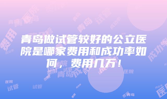 青岛做试管较好的公立医院是哪家费用和成功率如何，费用几万！