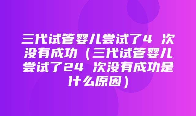 三代试管婴儿尝试了4 次没有成功（三代试管婴儿尝试了24 次没有成功是什么原因）