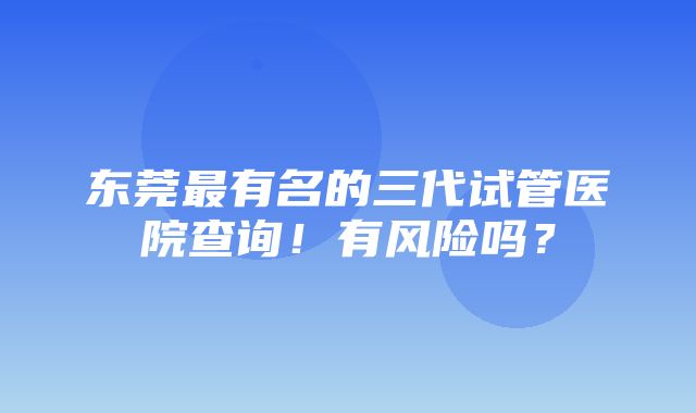 东莞最有名的三代试管医院查询！有风险吗？