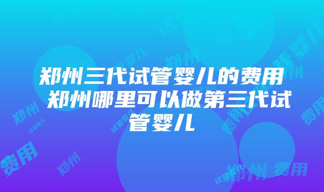 郑州三代试管婴儿的费用 郑州哪里可以做第三代试管婴儿