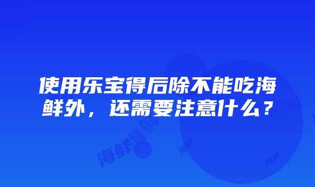 使用乐宝得后除不能吃海鲜外，还需要注意什么？