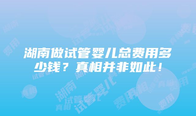 湖南做试管婴儿总费用多少钱？真相并非如此！