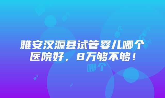 雅安汉源县试管婴儿哪个医院好，8万够不够！