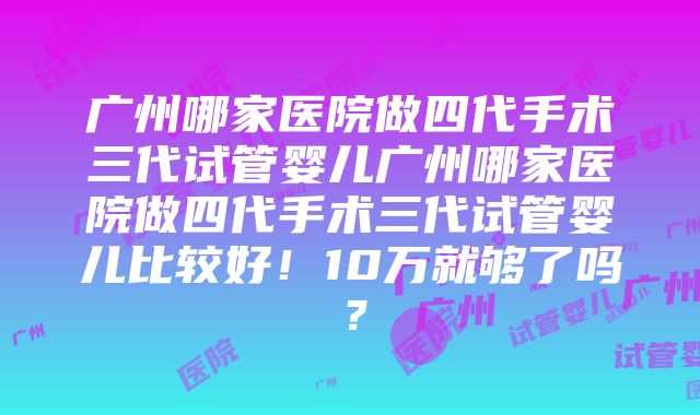 广州哪家医院做四代手术三代试管婴儿广州哪家医院做四代手术三代试管婴儿比较好！10万就够了吗？