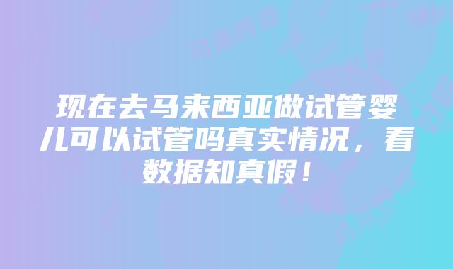 现在去马来西亚做试管婴儿可以试管吗真实情况，看数据知真假！