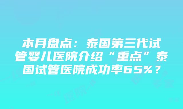 本月盘点：泰国第三代试管婴儿医院介绍“重点”泰国试管医院成功率65%？