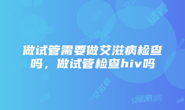 做试管需要做艾滋病检查吗，做试管检查hiv吗