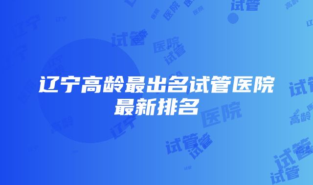 辽宁高龄最出名试管医院最新排名