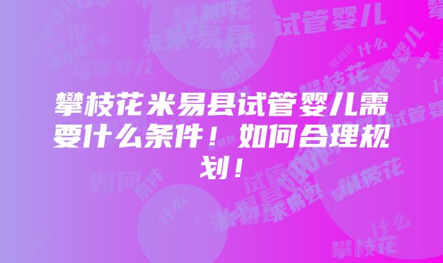 攀枝花米易县试管婴儿需要什么条件！如何合理规划！