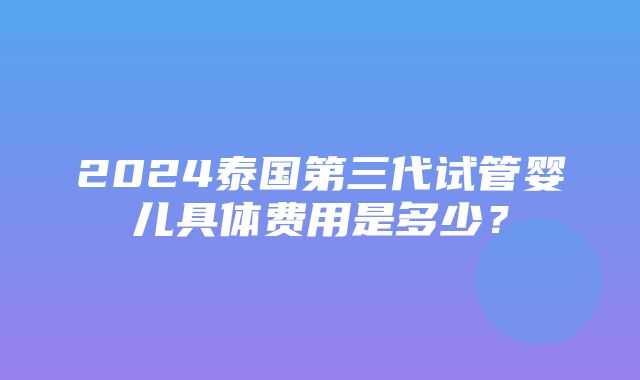 2024泰国第三代试管婴儿具体费用是多少？