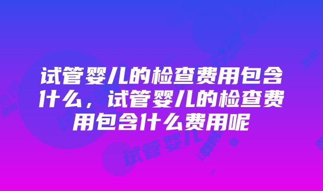 试管婴儿的检查费用包含什么，试管婴儿的检查费用包含什么费用呢