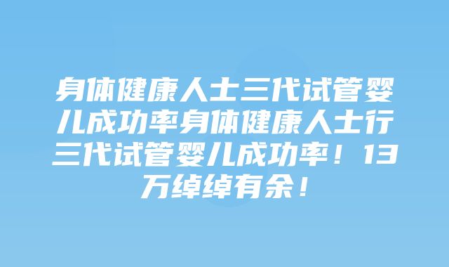 身体健康人士三代试管婴儿成功率身体健康人士行三代试管婴儿成功率！13万绰绰有余！