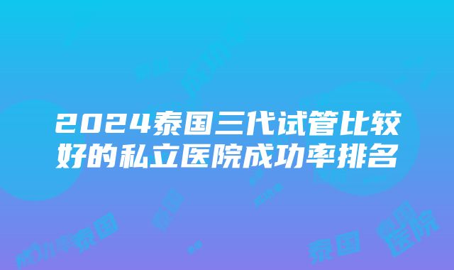 2024泰国三代试管比较好的私立医院成功率排名