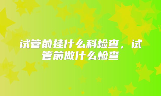 试管前挂什么科检查，试管前做什么检查