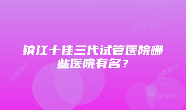 镇江十佳三代试管医院哪些医院有名？