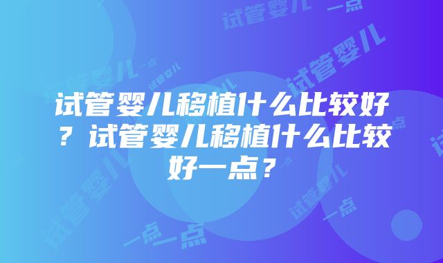 试管婴儿移植什么比较好？试管婴儿移植什么比较好一点？