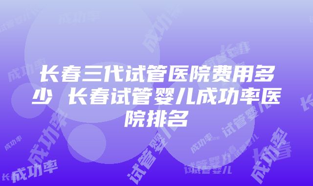 长春三代试管医院费用多少 长春试管婴儿成功率医院排名