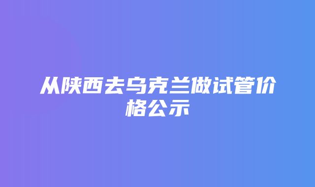 从陕西去乌克兰做试管价格公示