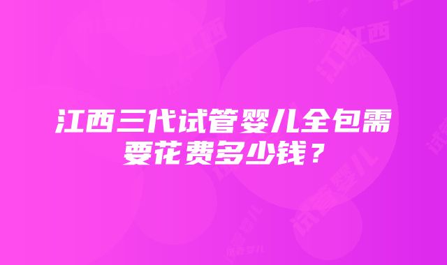 江西三代试管婴儿全包需要花费多少钱？