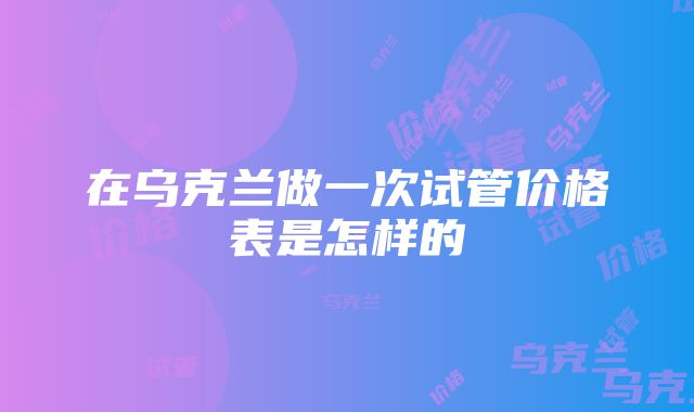 在乌克兰做一次试管价格表是怎样的