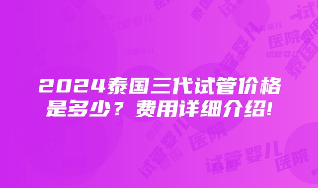 2024泰国三代试管价格是多少？费用详细介绍!