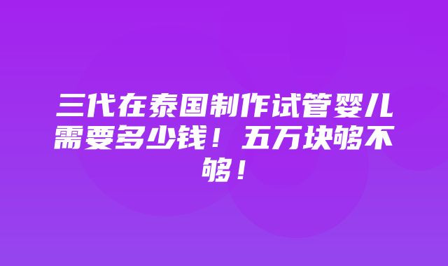 三代在泰国制作试管婴儿需要多少钱！五万块够不够！