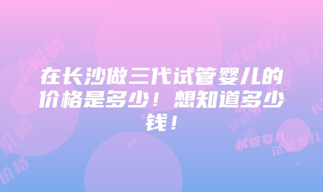 在长沙做三代试管婴儿的价格是多少！想知道多少钱！