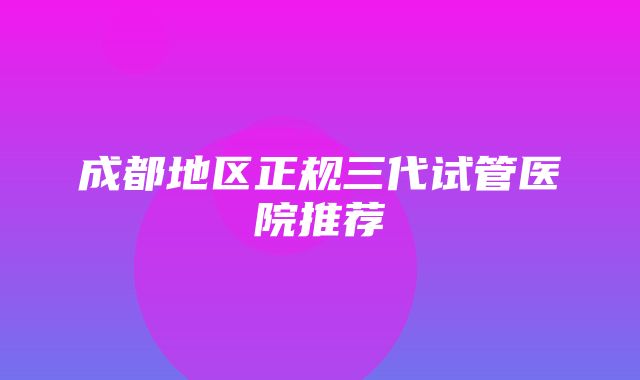 成都地区正规三代试管医院推荐