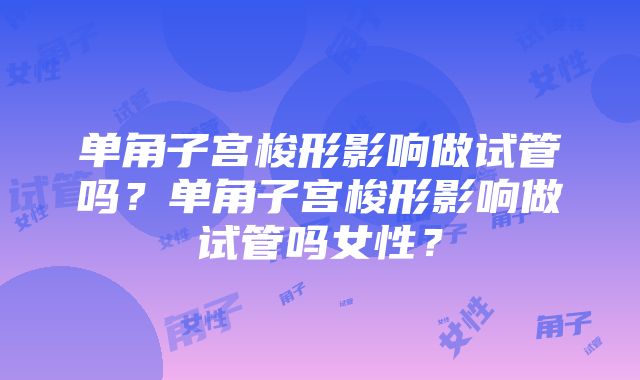 单角子宫梭形影响做试管吗？单角子宫梭形影响做试管吗女性？