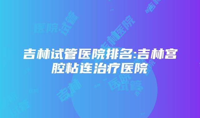 吉林试管医院排名:吉林宫腔粘连治疗医院