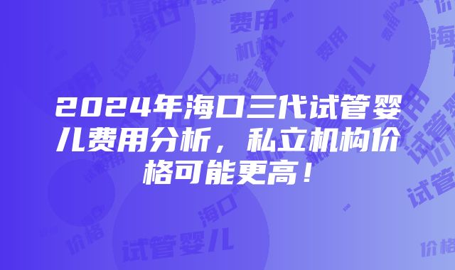 2024年海口三代试管婴儿费用分析，私立机构价格可能更高！