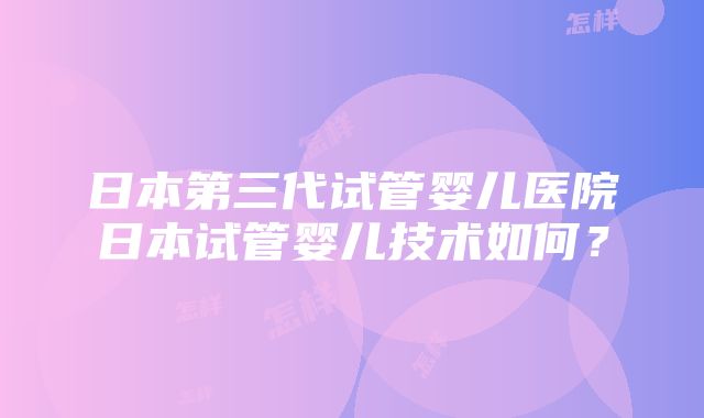 日本第三代试管婴儿医院日本试管婴儿技术如何？