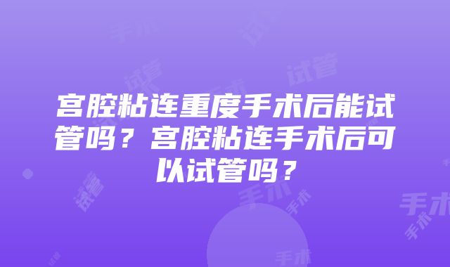 宫腔粘连重度手术后能试管吗？宫腔粘连手术后可以试管吗？