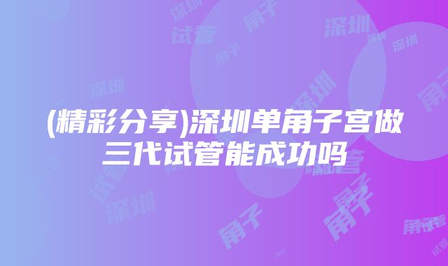 (精彩分享)深圳单角子宫做三代试管能成功吗