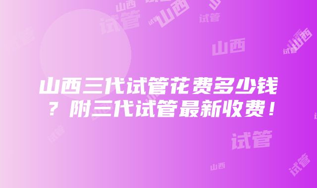 山西三代试管花费多少钱？附三代试管最新收费！