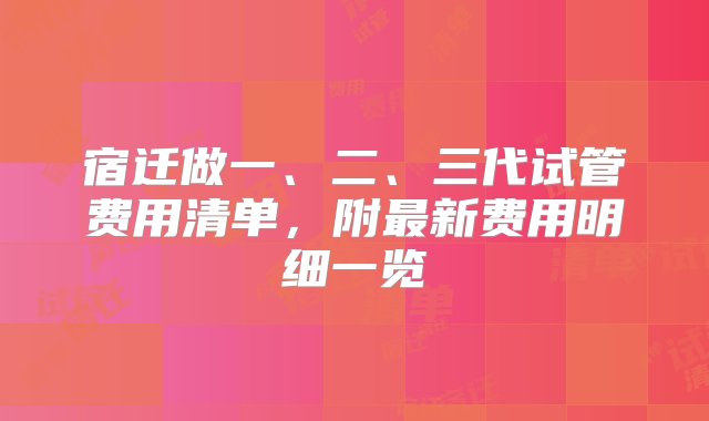 宿迁做一、二、三代试管费用清单，附最新费用明细一览