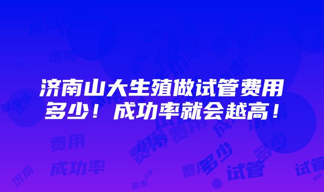 济南山大生殖做试管费用多少！成功率就会越高！