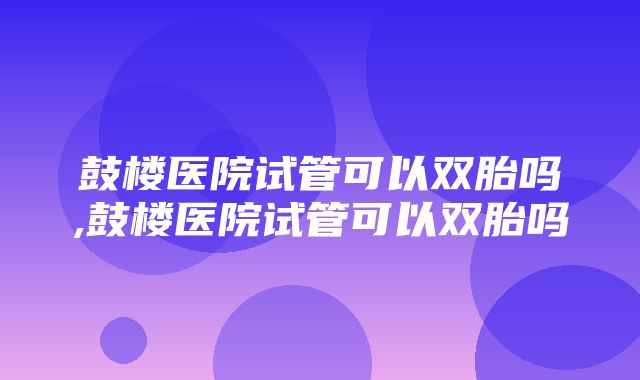 鼓楼医院试管可以双胎吗,鼓楼医院试管可以双胎吗