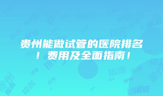 贵州能做试管的医院排名！费用及全面指南！