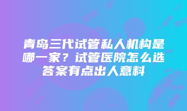 青岛三代试管私人机构是哪一家？试管医院怎么选答案有点出人意料