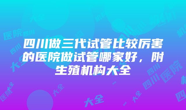 四川做三代试管比较厉害的医院做试管哪家好，附生殖机构大全