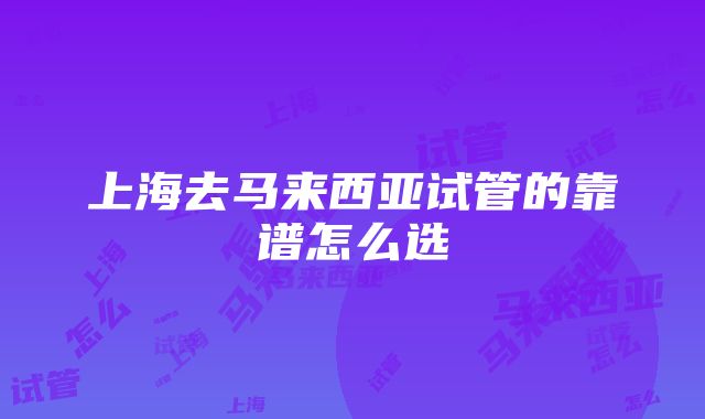 上海去马来西亚试管的靠谱怎么选