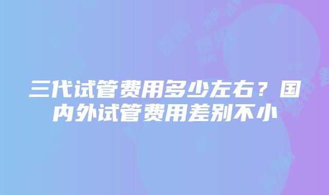 三代试管费用多少左右？国内外试管费用差别不小