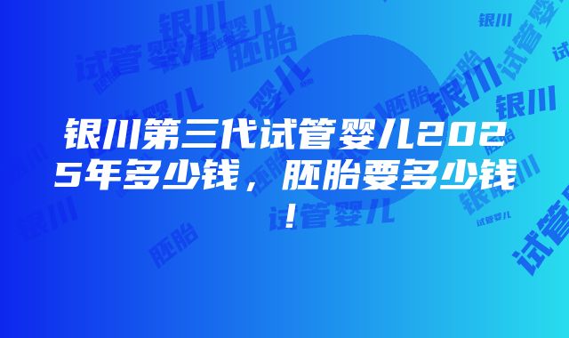 银川第三代试管婴儿2025年多少钱，胚胎要多少钱！