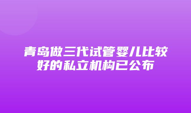 青岛做三代试管婴儿比较好的私立机构已公布