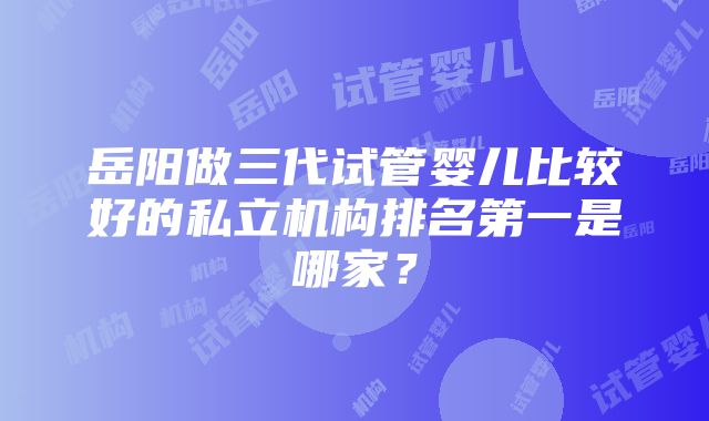 岳阳做三代试管婴儿比较好的私立机构排名第一是哪家？