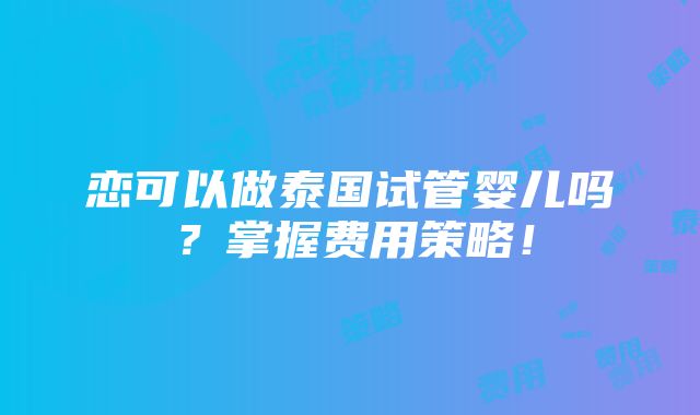 恋可以做泰国试管婴儿吗？掌握费用策略！